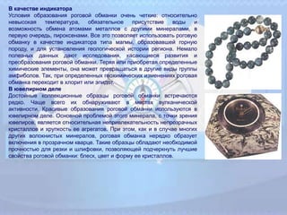 В качестве индикатора
Условия образования роговой обманки очень четкие: относительно
невысокая температура, обязательное присутствие воды и
возможность обмена атомами металлов с другими минералами, в
первую очередь, пироксенами. Все это позволяет использовать роговую
обманку в качестве индикатора типа магмы, образовавшей горную
породу, и для установления геологической истории региона. Немало
полезных данных дают исследования, касающиеся развития и
преобразования роговой обманки. Теряя или приобретая определенные
химические элементы, она может превращаться в другие виды группы
амфиболов. Так, при определенных геохимических изменениях роговая
обманка переходит в хлорит или эпидот.
В ювелирном деле
Достойные коллекционные образцы роговой обманки встречаются
редко. Чаще всего их обнаруживают в местах вулканической
активности. Красивые образования роговой обманки используются в
ювелирном деле. Основной проблемой этого минерала, с точки зрения
ювелиров, является относительная непривлекательность непрозрачных
кристаллов и хрупкость ее агрегатов. При этом, как и в случае многих
других волокнистых минералов, роговая обманка нередко образует
включения в прозрачном кварце. Такие образцы обладают необходимой
прочностью для резки и шлифовки, позволяющей подчеркнуть лучшие
свойства роговой обманки: блеск, цвет и форму ее кристаллов.
 