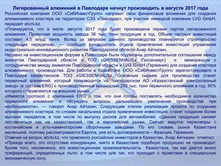 Легированный алюминий в Павлодаре начнут производить в августе 2017 года
Российская компания ООО «СибИнвестГрупп» направит свои финансовые вложения для создания
алюминиевого кластера на территории СЭЗ «Павлодар», при участии немецкой компании LVG GmbH,
передает abctv.kz.
«Планируется, что в июле- августе 2017 года будет произведена первая партия легированного
алюминия. Проектная мощность завода 36 тыс. тонн продукции в год. Объем частных инвестиций
составит 4,5 млрд тенге. Вслед за запуском данного производства планируется строительство
следующих переделов», — сообщил руководитель отдела привлечения инвестиций управления
индустриально-инновационного развития Павлодарской области Анар Айтказин.
Недавно на инвестиционном форуме в Павлодаре были подписаны дополнительное соглашение между
акиматом Павлодарской области и ТОО «GIESSENHAUS» (Гиссенхаус) и меморандум о
сотрудничестве между акиматом Павлодарской области и LVG GmbH (Германия) для создания кластера
алюминиевого производства. Для работы в Казахстане ООО «СибИнвестГрупп» зарегистрировало в
Павлодаре казахстанское ТОО «GIESSENHAUS». Основным сырьем для производства станет
первичный алюминий, который производится на павлодарском АО «Казахстанский электролизный
завод» (в составе ERG) с производственной мощностью 250 тыс. тонн первичного алюминия в год, 90%
которого отправляются на внешние рынки.
«Имеется протокол с компанией ERG о том, что они готовы поставлять необходимое количество
первичного алюминия и обсуждать вопросы дальнейшего увеличения производства при
необходимости», — говорит Анар Айтазин. Следующим этапом реализации проекта по созданию
алюминиевого кластера, по словам начальника отдела привлечения инвестиций, станет создание более
высоких переделов, в том числе по выпуску дисков для автомобилей. «Данная продукция сможет
поставляться как на казахстанский, так и европейский рынки. Сейчас ведутся переговоры с
костанайским и усть-каменогорским сборочными заводами. По его словам, рынок Казахстана
маленький, поэтому рассматривается Европа, уже есть договоренности – Франция, Германия.
Отвечая на вопрос abctv.kz, что привлекло российских инвесторов в Казахстан, Анар Айтказин отметил:
«Прежде всего, это отсутствие конкуренции, никто в Казахстане подобную продукцию не производит.
Кроме того, несомненно, это инвестиционная привлекательность Казахстана, так как дается много
преференций, определенных льгот, в том числе для тех, кто приходит с проектами в специальную
экономическую зону.
 