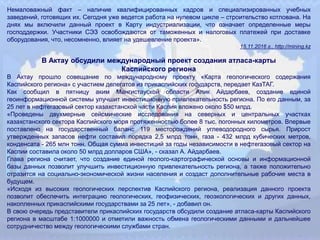 Немаловажный факт – наличие квалифицированных кадров и специализированных учебных
заведений, готовящих их. Сегодня уже ведется работа на нулевом цикле – строительство котлована. На
днях мы включили данный проект в Карту индустриализации, что означает определенные меры
господдержки. Участники СЭЗ освобождаются от таможенных и налоговых платежей при доставке
оборудования, что, несомненно, влияет на удешевление проекта».
15.11.2016 г., http://mining.kz
В Актау обсудили международный проект создания атласа-карты
Каспийского региона
В Актау прошло совещание по международному проекту «Карта геологического содержания
Каспийского региона» с участием делегатов из прикаспийских государств, передает КазТАГ.
Как сообщил в пятницу аким Мангистауской области Алик Айдарбаев, создание единой
геоинформационной системы улучшит инвестиционную привлекательность региона. По его данным, за
25 лет в нефтегазовый сектор казахстанской части Каспия вложено около $50 млрд.
«Проведены двухмерные сейсмические исследования на северных и центральных участках
казахстанского сектора Каспийского моря протяженностью более 8 тыс. погонных километров. Впервые
поставлено на государственный баланс 119 месторождений углеводородного сырья. Прирост
утвержденных запасов нефти составил порядка 2,5 млрд тонн, газа - 432 млрд кубических метров,
конденсата - 265 млн тонн. Общая сумма инвестиций за годы независимости в нефтегазовый сектор на
Каспии составила около 50 млрд долларов США», - сказал А. Айдарбаев.
Глава региона считает, что создание единой геолого-картографической основы и информационной
базы данных позволит улучшить инвестиционную привлекательность региона, а также положительно
отразится на социально-экономической жизни населения и создаст дополнительные рабочие места в
будущем.
«Исходя из высоких геологических перспектив Каспийского региона, реализация данного проекта
позволит обеспечить интеграцию геологических, геофизических, геоэкологических и других данных,
накопленных прикаспийскими государствами за 25 лет», - добавил он.
В свою очередь представители прикаспийских государств обсудили создание атласа-карты Каспийского
региона в масштабе 1:1000000 и отметили важность обмена геологическими данными и дальнейшее
сотрудничество между геологическими службами стран.
 