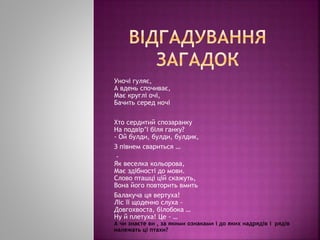 Уночі гуляє,
А вдень спочиває,
Має круглі очі,
Бачить серед ночі
Хто сердитий спозаранку
На подвір’ї біля ганку?
- Ой булди, булди, булдик,
З півнем свариться …
-
Як веселка кольорова,
Має здібності до мови.
Слово пташці цій скажуть,
Вона його повторить вмить
Балакуча ця вертуха!
Ліс її щоденно слуха -
Довгохвоста, білобока …
Ну й плетуха! Це - …
А чи знаєте ви , за якими ознаками і до яких надрядів і рядів
належать ці птахи?
 