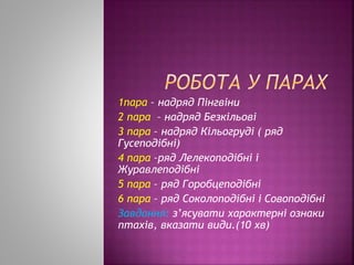 1пара – надряд Пінгвіни
2 пара – надряд Безкільові
3 пара – надряд Кільогруді ( ряд
Гусеподібні)
4 пара –ряд Лелекоподібні і
Журавлеподібні
5 пара – ряд Горобцеподібні
6 пара – ряд Соколоподібні і Совоподібні
Завдання: з’ясувати характерні ознаки
птахів, вказати види.(10 хв)
 