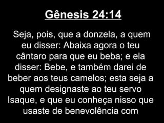 Gênesis 24:14
Seja, pois, que a donzela, a quem
eu disser: Abaixa agora o teu
cântaro para que eu beba; e ela
disser: Bebe, e também darei de
beber aos teus camelos; esta seja a
quem designaste ao teu servo
Isaque, e que eu conheça nisso que
usaste de benevolência com
 