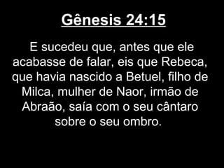 Gênesis 24:15
E sucedeu que, antes que ele
acabasse de falar, eis que Rebeca,
que havia nascido a Betuel, filho de
Milca, mulher de Naor, irmão de
Abraão, saía com o seu cântaro
sobre o seu ombro.
 
