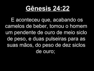 Gênesis 24:22
E aconteceu que, acabando os
camelos de beber, tomou o homem
um pendente de ouro de meio siclo
de peso, e duas pulseiras para as
suas mãos, do peso de dez siclos
de ouro;
 
