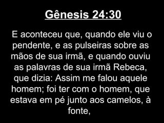 Gênesis 24:30
E aconteceu que, quando ele viu o
pendente, e as pulseiras sobre as
mãos de sua irmã, e quando ouviu
as palavras de sua irmã Rebeca,
que dizia: Assim me falou aquele
homem; foi ter com o homem, que
estava em pé junto aos camelos, à
fonte,
 