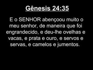 Gênesis 24:35
E o SENHOR abençoou muito o
meu senhor, de maneira que foi
engrandecido, e deu-lhe ovelhas e
vacas, e prata e ouro, e servos e
servas, e camelos e jumentos.
 