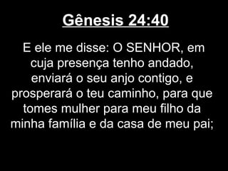 Gênesis 24:40
E ele me disse: O SENHOR, em
cuja presença tenho andado,
enviará o seu anjo contigo, e
prosperará o teu caminho, para que
tomes mulher para meu filho da
minha família e da casa de meu pai;
 