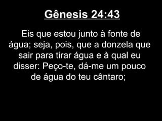 Gênesis 24:43
Eis que estou junto à fonte de
água; seja, pois, que a donzela que
sair para tirar água e à qual eu
disser: Peço-te, dá-me um pouco
de água do teu cântaro;
 