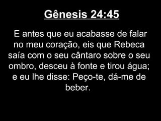 Gênesis 24:45
E antes que eu acabasse de falar
no meu coração, eis que Rebeca
saía com o seu cântaro sobre o seu
ombro, desceu à fonte e tirou água;
e eu lhe disse: Peço-te, dá-me de
beber.
 