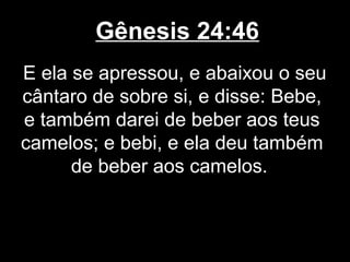 Gênesis 24:46
E ela se apressou, e abaixou o seu
cântaro de sobre si, e disse: Bebe,
e também darei de beber aos teus
camelos; e bebi, e ela deu também
de beber aos camelos.
 