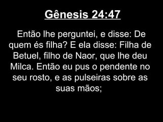 Gênesis 24:47
Então lhe perguntei, e disse: De
quem és filha? E ela disse: Filha de
Betuel, filho de Naor, que lhe deu
Milca. Então eu pus o pendente no
seu rosto, e as pulseiras sobre as
suas mãos;
 