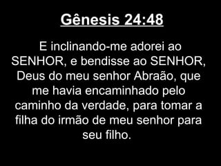 Gênesis 24:48
E inclinando-me adorei ao
SENHOR, e bendisse ao SENHOR,
Deus do meu senhor Abraão, que
me havia encaminhado pelo
caminho da verdade, para tomar a
filha do irmão de meu senhor para
seu filho.
 