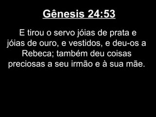 Gênesis 24:53
E tirou o servo jóias de prata e
jóias de ouro, e vestidos, e deu-os a
Rebeca; também deu coisas
preciosas a seu irmão e à sua mãe.
 