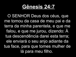 Gênesis 24:7
O SENHOR Deus dos céus, que
me tomou da casa de meu pai e da
terra da minha parentela, e que me
falou, e que me jurou, dizendo: À
tua descendência darei esta terra;
ele enviará o seu anjo adiante da
tua face, para que tomes mulher de
lá para meu filho.
 