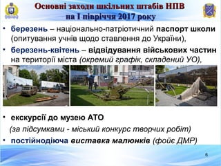 • березень – національно-патріотичний паспорт школи
(опитування учнів щодо ставлення до України),
• березень-квітень – відвідування військових частин
на території міста (окремий графік, складений УО),
• екскурсії до музею АТО
(за підсумками - міський конкурс творчих робіт)
• постійнодіюча виставка малюнків (фойє ДМР)
6
Основні заходи шкільних штабів НПВОсновні заходи шкільних штабів НПВ
на І півріччя 2017 рокуна І півріччя 2017 року
 