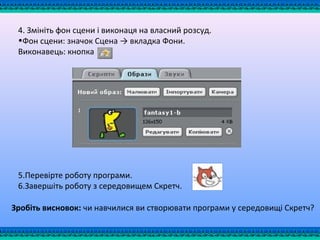 4. Змініть фон сцени і виконаця на власний розсуд.
•Фон сцени: значок Сцена → вкладка Фони.
Виконавець: кнопка
5.Перевірте роботу програми.
6.Завершіть роботу з середовищем Скретч.
Зробіть висновок: чи навчилися ви створювати програми у середовищі Скретч?
 