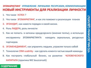 1. Что такое УСПЕХ ?
2. Что такое ЭГОМАРКЕТИНГ, и как это поможет в реализации планов
3. ЭГОАУДИТ, как навести порядок в своей жизни.
4. Роль ЛИДЕРА, роль личности
5. Как не попасть в капканы краудсорсинга (мнения толпы), а используя
инструменты ЭГОМАРКЕТИНГА находить зеркальных, ресурсных
партнеров.
6. ЭГОМЕНЕДЖМЕНТ, как управлять людьми, управляя только собой
7. Технология CRM usability - как сделать клиента частью вашей команды
8. Как построить глобальный бизнес, на развитии ЧЕЛОВЕЧЕСКОГО
КАПИТАЛА (практика NIE Souzconsalt)
 