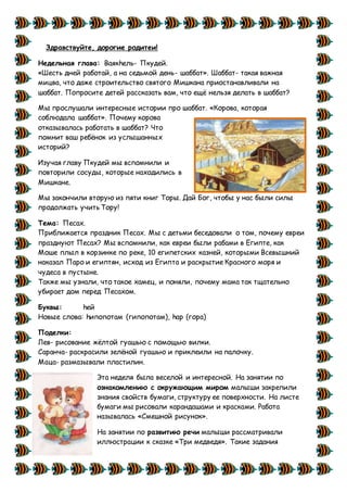 Здравствуйте, дорогие родитеи!
Недельная глава: Ваякhель- Пкудей.
«Шесть дней работай, а на седьмой день- шаббат». Шаббат- такая важная
мицва, что даже строительство святого Мишкана приостанавливали на
шаббат. Попросите детей рассказать вам, что ещё нельзя делать в шаббат?
Мы прослушали интересные истории про шаббат. «Корова, которая
соблюдала шаббат». Почему корова
отказывалась работать в шаббат? Что
помнит ваш ребёнок из услышанных
историй?
Изучая главу Пкудей мы вспомнили и
повторили сосуды, которые находились в
Мишкане.
Мы закончили вторую из пяти книг Торы. Дай Бог, чтобы у нас были силы
продолжать учить Тору!
Тема: Песах.
Приближается праздник Песах. Мы с детьми беседовали о том, почему евреи
празднуют Песах? Мы вспомнили, как евреи были рабами в Египте, как
Моше плыл в корзинке по реке, 10 египетских казней, которыми Всевышний
наказал Паро и египтян, исход из Египта и раскрытие Красного моря и
чудеса в пустыне.
Также мы узнали, что такое хамец, и поняли, почему мама так тщательно
убирает дом перед Песахом.
Буквы: hей
Новые слова: hипопотам (гипопотам), hар (гора)
Поделки:
Лев- рисование жёлтой гуашью с помощью вилки.
Саранча- раскрасили зелёной гуашью и приклеили на палочку.
Маца- размазывали пластилин.
Эта неделя была веселой и интересной. На занятии по
ознакомлению с окружающим миром малыши закрепили
знания свойств бумаги, структуру ее поверхности. На листе
бумаги мы рисовали карандашами и красками. Работа
называлась «Смешной рисунок».
На занятии по развитию речи малыши рассматривали
иллюстрации к сказке «Три медведя». Такие задания
 
