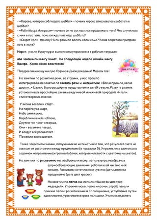 - «Корова, которая соблюдала шаббат»- почему корова отказывалась работать в
шаббат?
- «Раби Масуд Альфаси»- почему он не согласился продолжать путь? Что случилось
с ним в пустыне, пока он ждал выхода шаббата?
- «Секрет хал»- почему Нили решила делать халы сама? Какая секретная приправа
есть в хале?
Иврит: учили букву куф и выполняли упражнения в рабочих тетрадях.
Мы закончили книгу Шмот. На следующей неделе начнём книгу
Ваикра. Хазак хазак венитхазек!
Поздравляем нашу милую Софию в Днём рождения! Мазаль тов!
На занятии по развитию речи, во вторник, у нас прошло
интегрированное занятие по связной речи и математике «Весна пришла, весне
дорогу…» Целью было расширить представления детей о весне. Развить умение
устанавливать простейшие связи между живой и неживой природой. Читали
стихотворения о весне:
У весны весёлый старт –
На пороге уже март,
Неба синяя река,
Кораблики в ней – облака,
Дружно так поют скворцы,
Они – весенние певцы,
И вокруг всё расцветает –
По земле весна шагает.
Также закрепили знания, полученные на математике о том, что результат счета не
зависит от расстояния между предметами (в пределах 5). Упражнялись двигаться в
заданном направлении (играли в бабочек, которые «летают» с цветочка на цветок).
На занятии по рисованию мы изображали весну, используя разнообразные
формообразующие движения, работая всей кистью и её
концом. Развивали эстетические чувства (дети должны
продуманно брать цвет краски).
На занятии по лепке мы лепили «Мисочки для трех
медведей». Упражнялись в лепке мисочек, отрабатывали
приемы лепки: раскатывание и сплющивание, углубление путем
вдавливания, уравнивания краев пальцами. Учились отделять
 