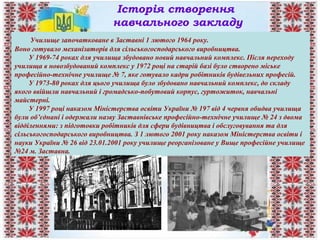 Історія створення
навчального закладу
Училище започатковане в Заставні 1 лютого 1964 року.
Воно готувало механізаторів для сільськогосподарського виробництва.
У 1969-74 роках для училища збудовано новий навчальний комплекс. Після переходу
училища в новозбудований комплекс у 1972 році на старій базі було створено міське
професійно-технічне училище № 7, яке готувало кадри робітників будівельних професій.
У 1973-80 роках для цього училища було збудовано навчальний комплекс, до складу
якого ввійшли навчальний і громадсько-побутовий корпус, гуртожиток, навчальні
майстерні.
У 1997 році наказом Міністерства освіти України № 197 від 4 червня обидва училища
були об’єднані і одержали назву Заставнівське професійно-технічне училище № 24 з двома
відділеннями: з підготовки робітників для сфери будівництва і обслуговування та для
сільськогосподарського виробництва. З 1 лютого 2001 року наказом Міністерства освіти і
науки України № 26 від 23.01.2001 року училище реорганізоване у Вище професійне училище
№24 м. Заставна.
 
