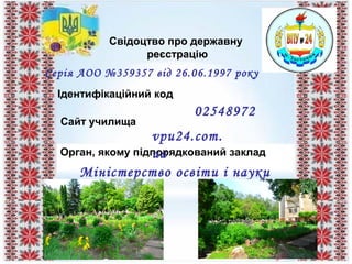 Свідоцтво про державну
реєстрацію
Ідентифікаційний код
Сайт училища
Орган, якому підпорядкований заклад
02548972
vpu24.com.
ua
Міністерство освіти і науки
України
Серія АОО №359357 від 26.06.1997 року
 