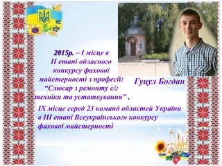 2015р.2015р. – I місце в
II етапі обласного
конкурсу фахової
майстерності з професії:
“Слюсар з ремонту с/г
техніки та устаткування” ,
Гуцул Богдан
IX місце серед 23 команд областей України
в ІІІ етапі Всеукраїнського конкурсу
фахової майстерності
 