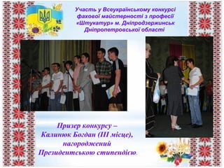 Участь у Всеукраїнському конкурсі
фахової майстерності з професії
«Штукатур» м. Дніпродзержинськ
Дніпропетровської області
Призер конкурсу –
Калинюк Богдан (ІІІ місце),
нагороджений
Президентською стипендією.
 