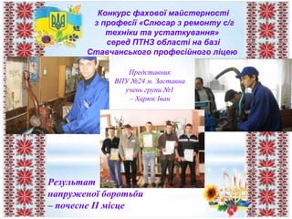 Конкурс фахової майстерності
з професії «Слюсар з ремонту с/г
техніки та устаткування»
серед ПТНЗ області на базі
Ставчанського професійного ліцею
Представник
ВПУ №24 м. Заставна
учень групи №1
– Харюк Іван
Результат
напруженої боротьби
– почесне ІІ місце
 