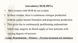 Anovulatory DUB (90%)
• Most women with DUB do not ovulate
• In these women, there is continuous estrogen production
without corpus luteum formation and progesterone production.
• This gives rise to continuously proliferating endometrium
which may outgrow its blood supply or lose nutrients with
varying degrees of necrosis.
Cause: Hypothalamic – Pituitary – Ovarian hormonal axis imbalance
 