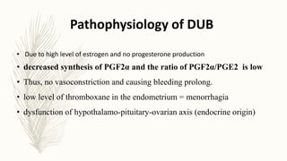 Pathophysiology of DUB
• Due to high level of estrogen and no progesterone production
• decreased synthesis of PGF2α and the ratio of PGF2α/PGE2 is low
• Thus, no vasoconstriction and causing bleeding prolong.
• low level of thromboxane in the endometrium = menorrhagia
• dysfunction of hypothalamo-pituitary-ovarian axis (endocrine origin)
 