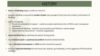• Source of bleeding (vagina ,urethra or rectum?)
• excessive bleeding is assessed by number of pads used, passage of clots (size and number), and duration of
bleeding.
• pattern of bleeding
 Period not predictable & irregular – could be ovulatory dysfunction (2ry to PCOS or peri-menopausal
anovulation
 Intermenstrual bleeding – Anatomic source (submucosal fibroids or uterine polyp)
 Always had very heavy period – Could be coagulopathy
• assess the blood loss by admitting the patient during period.
• Any emotional upset or psychosexual problem should be elicited tactfully
• Use of steroidal contraceptives or IUCD insertion should be enquired.
• History of abnormal bleeding from the injury site, epistaxis, gum bleeding, or that suggestive of PID should be
enquired.
HISTORY
 