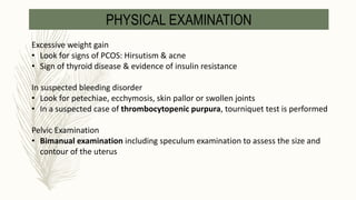 Excessive weight gain
• Look for signs of PCOS: Hirsutism & acne
• Sign of thyroid disease & evidence of insulin resistance
In suspected bleeding disorder
• Look for petechiae, ecchymosis, skin pallor or swollen joints
• In a suspected case of thrombocytopenic purpura, tourniquet test is performed
Pelvic Examination
• Bimanual examination including speculum examination to assess the size and
contour of the uterus
PHYSICAL EXAMINATION
 