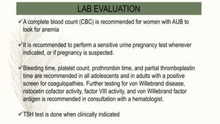 LAB EVALUATION
A complete blood count (CBC) is recommended for women with AUB to
look for anemia
It is recommended to perform a sensitive urine pregnancy test whenever
indicated, or if pregnancy is suspected.
Bleeding time, platelet count, prothrombin time, and partial thromboplastin
time are recommended in all adolescents and in adults with a positive
screen for coagulopathies. Further testing for von Willebrand disease,
ristocetin cofactor activity, factor VIII activity, and von Willebrand factor
antigen is recommended in consultation with a hematologist.
TSH test is done when clinically indicated
 
