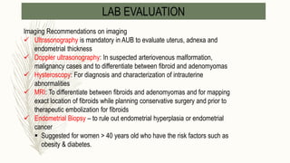 LAB EVALUATION
Imaging Recommendations on imaging
 Ultrasonography is mandatory in AUB to evaluate uterus, adnexa and
endometrial thickness
 Doppler ultrasonography: In suspected arteriovenous malformation,
malignancy cases and to differentiate between fibroid and adenomyomas
 Hysteroscopy: For diagnosis and characterization of intrauterine
abnormalities
 MRI: To differentiate between fibroids and adenomyomas and for mapping
exact location of fibroids while planning conservative surgery and prior to
therapeutic embolization for fibroids
 Endometrial Biopsy – to rule out endometrial hyperplasia or endometrial
cancer
 Suggested for women > 40 years old who have the risk factors such as
obesity & diabetes.
 