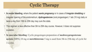 • In ovular bleeding, where the patient wants pregnancy or in cases of irregular shedding or
irregular ripening of the endometrium, dydrogesterone (oral progestogen) 1 tab (10 mg) daily or
twice a day from 15th to 25th day may cure the state.
• This regimen is less effective than 5th to 25th day course. However, it does not suppress
ovulation.
• In anovular bleeding: Cyclic progestogen preparation of medroxyprogesterone
acetate (MPA) 10 mg or norethisterone 5 mg is used from 5th to 25th day of cycle for
3 cycles.
Cyclic Therapy
 