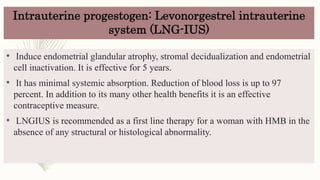 Intrauterine progestogen: Levonorgestrel intrauterine
system (LNG-IUS)
• Induce endometrial glandular atrophy, stromal decidualization and endometrial
cell inactivation. It is effective for 5 years.
• It has minimal systemic absorption. Reduction of blood loss is up to 97
percent. In addition to its many other health benefits it is an effective
contraceptive measure.
• LNGIUS is recommended as a first line therapy for a woman with HMB in the
absence of any structural or histological abnormality.
 