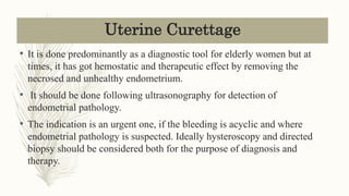Uterine Curettage
• It is done predominantly as a diagnostic tool for elderly women but at
times, it has got hemostatic and therapeutic effect by removing the
necrosed and unhealthy endometrium.
• It should be done following ultrasonography for detection of
endometrial pathology.
• The indication is an urgent one, if the bleeding is acyclic and where
endometrial pathology is suspected. Ideally hysteroscopy and directed
biopsy should be considered both for the purpose of diagnosis and
therapy.
 