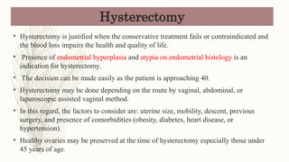 Hysterectomy
• Hysterectomy is justified when the conservative treatment fails or contraindicated and
the blood loss impairs the health and quality of life.
• Presence of endometrial hyperplasia and atypia on endometrial histology is an
indication for hysterectomy.
• The decision can be made easily as the patient is approaching 40.
• Hysterectomy may be done depending on the route by vaginal, abdominal, or
laparoscopic assisted vaginal method.
• In this regard, the factors to consider are: uterine size, mobility, descent, previous
surgery, and presence of comorbidities (obesity, diabetes, heart disease, or
hypertension).
• Healthy ovaries may be preserved at the time of hysterectomy especially those under
45 years of age.
 