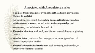 Associated with Anovulatory cycles
– The most frequent cause of dysfunctional bleeding is anovulation
(failure to ovulate)
– Anovulatory cycles result from subtle hormonal imbalances and are
most common at menarche and in the perimenopausal period.
Less commonly, anovulation is the result of:
– Endocrine disorders, such as thyroid disease, adrenal disease, or pituitary
tumors
– Ovarian lesions, such as a functioning ovarian tumor (granulosa cell
tumors) or polycystic ovaries
– Generalized metabolic disturbances, such as obesity, malnutrition, or
other chronic systemic diseases
 