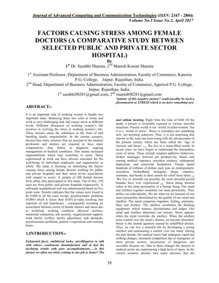 Journal of Advanced Computing and Communication Technologies (ISSN: 2347 - 2804)
Volume No.5 Issue No.2, April 2017
38
FACTORS CAUSING STRESS AMONG FEMALE
DOCTORS (A COMPARATIVE STUDY BETWEEN
SELECTED PUBLIC AND PRIVATE SECTOR
HOSPITAL)
By
1st
Dr. Surabhi Sharma, 2nd
Manish Kumar Sharma
1st
Assistant Professor, Department of Business Administration, Faculty of Commerce, Kanoria
P.G. College, Jaipur, Rajasthan, India.
2nd
Head, Department of Business Administration, Faculty of Commerce, Agarwal P.G. College,
Jaipur, Rajasthan, India.
1st
surabhi98281@gmail.com, 2nd
manish98281@gmail.com
ABSTRACT:-
It is an important task of working women to handle two
important tasks. Balancing these two roles at home and
work is very challenging task and causes stress at different
levels. Different dimension of working women’s life
involves in evolving the stress in working women’s life.
These stresses cause the imbalance at the front of and
handling family responsibility. In the current scenario,
doctors face many stressors that are peculiar to the medical
profession and doctors are required to have more
competencies than before in diagnosis ongoing
management of medical conditions. This means increased
responsibilities which may contribute to stress. Stress
experienced at work can have adverse outcomes for the
well-being of individual employees and organization as
whole. My study is focusing on identifying the factors
causing stress among female doctors working for public
and private hospitals and their stress levels associations
with respect to sector. A sample of 300 female doctors
from urban area participated in this study. Out of this, 150
each are from public and private hospitals respectively. A
self-made standardized tool was administered based on five
point scale. Results indicates that the values were found to
be 0.000 in all the cases except, psychosomatic problems
(0.004) which is lesser than (0.05) p-value resulting into
rejection of null hypotheses , consequently revealing an
association between sector of female doctors and stress due
to workload, working condition, physical exertion,
emotional exhaustion, job security, organizational support,
work family conflict, family adjustment, task demands,
psychosomatic problems, patient’s expectation and working
hours.
1.INTRODUCTION:-
Exhausted faces, embittered looks, unwillingness to talk
with others, continuous dissatisfaction and at last the
declining results with poor accomplishments…..Is this
picture we often see when coming to our job or home? The
“painter of this negative picture” could possibly be such a
phenomenon as STRESS which is no more something new
and seldom meeting. Right from the time of birth till the
death, a person is invariably exposed to various stressful
situations. Present world is not ‘world of achievements’ but
it is a ‘world of stress’. Stress is nowadays not something
new, not anything unknown. Thus, it is not surprising that
interest in the issue has been rising with the advancement of
the present century which has been called the ‘Age of
Anxiety and Stress’ [1]. We live in a stress-filled world. In
recent years we have begun to understand the tremendous
costs of stress. These include rampant addictive behaviors,
broken marriages, lowered job productivity, illness and
soaring medical expenses, senseless violence, widespread
depression, and emotional breakdown. People spend
hundreds of millions of dollars each year on entertainment,
recreation, biofeedback, therapists, drugs, vitamins,
seminars, and books in their search for relief from stress [2]
.We live in stressful era possibly the most stressful period
humans have ever experienced [3]. Stress being internal
refers to the inner personality of a human being. Our mind
and intellect together constitute our inner personality. They
define our individuality. We are what we are because of our
inner personality determined by the quality of our mind and
intellect. The mind comprises impulses, feeling, emotions,
likes and dislikes. The intellect constitutes the thinking
equipment, which reasons, discriminates and judges. Our
mind and intellect determine our actions. Stress appears
when the mind overrides the intellect. When the intellect
loses control over the mind’s desires, we become disturbed.
Stress is the mental agitation caused by unfulfilled desires.
Thus, we can live a stressful life by developing a strong
intellect and maintaining a control over our mind. During
the past decade, the medical sector had undergone rapid and
striking changes, increased competition due to emergence of
more private sectors, occurrences of dangerous and
incurable diseases etc. Due to these changes the doctors in
medical sector are experiencing a high level of stress. In the
current scenario, doctors face many stressors that are
 