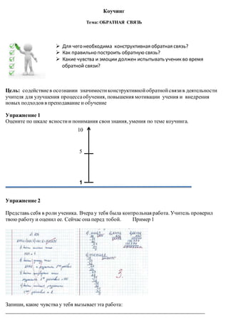 Коучинг
Тема: ОБРАТНАЯ СВЯЗЬ
 Для чего необходима конструктивная обратная связь?
 Как правильно построить обратную связь?
 Какие чувства и эмоции должен испытывать ученик во время
обратной связи?
Цель: содействиев осознании значимостиконструктивнойобратнойсвязив деятельности
учителя для улучшения процессаобучения, повышения мотивации учения и внедрения
новых подходов в преподавание и обучение
Упражнение 1
Оцените по шкале ясностии понимания свои знания, умения по теме коучинга.
5
1
Упражнение 2
Представь себя в роли ученика. Вчера у тебя была контрольная работа. Учитель проверил
твою работу и оценил ее. Сейчас она перед тобой. Пример 1
Запиши, какие чувства у тебя вызываетэта работа:
__________________________________________________________________________
10
 