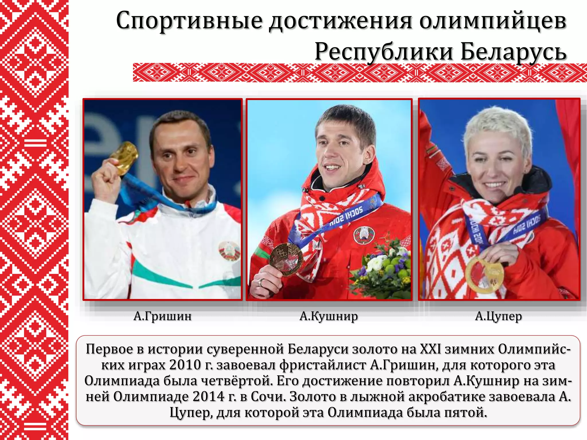 Спортивные достижения олимпийцев
Республики Беларусь
Первое в истории суверенной Беларуси золото на XXI зимних Олимпийс-
ких играх 2010 г. завоевал фристайлист А.Гришин, для которого эта
Олимпиада была четвёртой. Его достижение повторил А.Кушнир на зим-
ней Олимпиаде 2014 г. в Сочи. Золото в лыжной акробатике завоевала А.
Цупер, для которой эта Олимпиада была пятой.
А.Гришин А.Кушнир А.Цупер
 