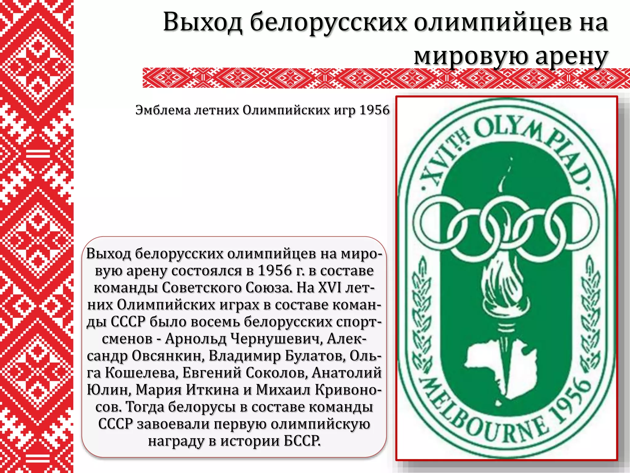 Выход белорусских олимпийцев на
мировую арену
Выход белорусских олимпийцев на миро-
вую арену состоялся в 1956 г. в составе
команды Советского Союза. На XVI лет-
них Олимпийских играх в составе коман-
ды СССР было восемь белорусских спорт-
сменов - Арнольд Чернушевич, Алек-
сандр Овсянкин, Владимир Булатов, Оль-
га Кошелева, Евгений Соколов, Анатолий
Юлин, Мария Иткина и Михаил Кривоно-
сов. Тогда белорусы в составе команды
СССР завоевали первую олимпийскую
награду в истории БССР.
Эмблема летних Олимпийских игр 1956
 