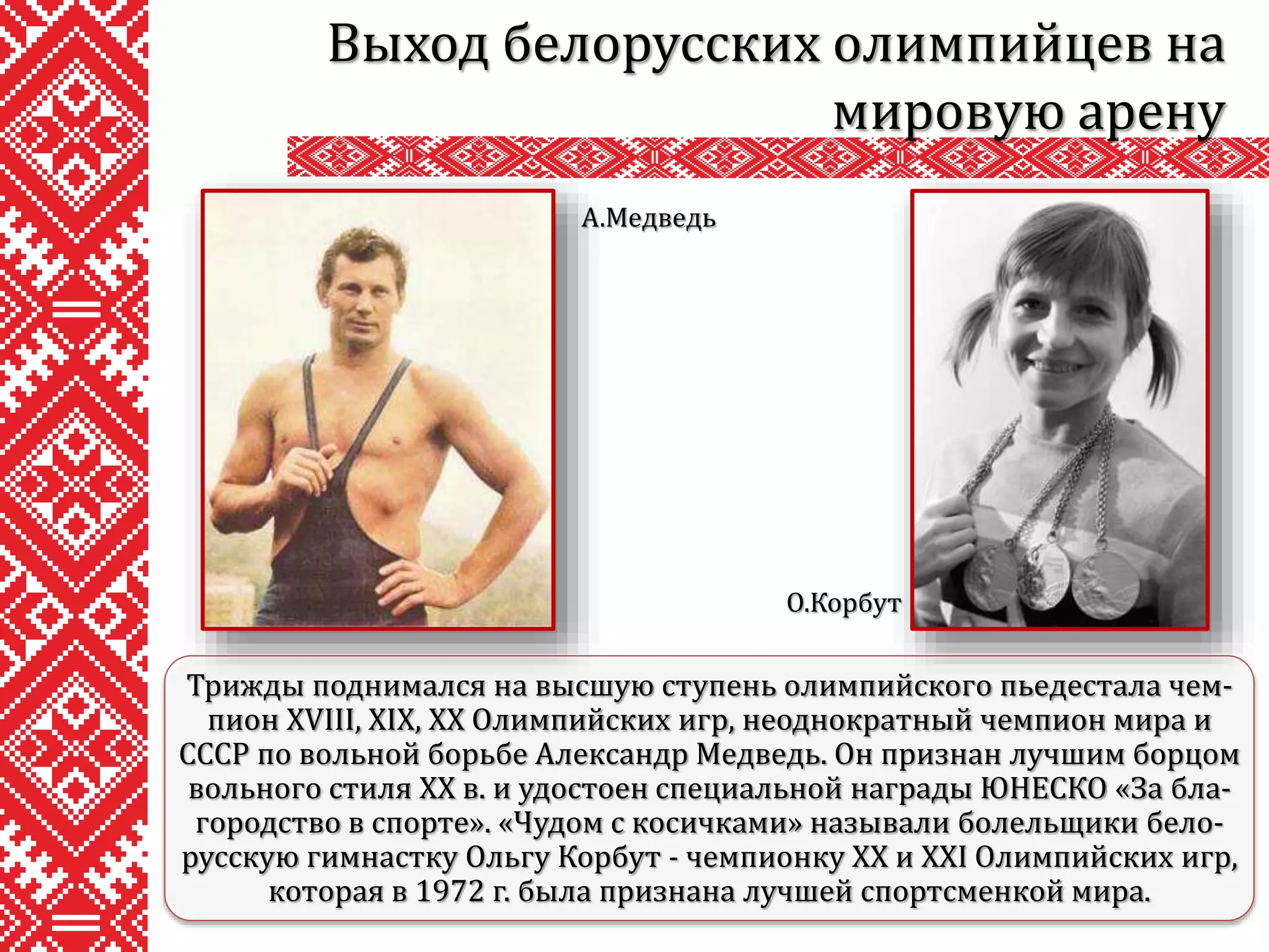 Выход белорусских олимпийцев на
мировую арену
Трижды поднимался на высшую ступень олимпийского пьедестала чем-
пион XVIII, XIX, XX Олимпийских игр, неоднократный чемпион мира и
СССР по вольной борьбе Александр Медведь. Он признан лучшим борцом
вольного стиля XX в. и удостоен специальной награды ЮНЕСКО «За бла-
городство в спорте». «Чудом с косичками» называли болельщики бело-
русскую гимнастку Ольгу Корбут - чемпионку XX и XXI Олимпийских игр,
которая в 1972 г. была признана лучшей спортсменкой мира.
А.Медведь
О.Корбут
 