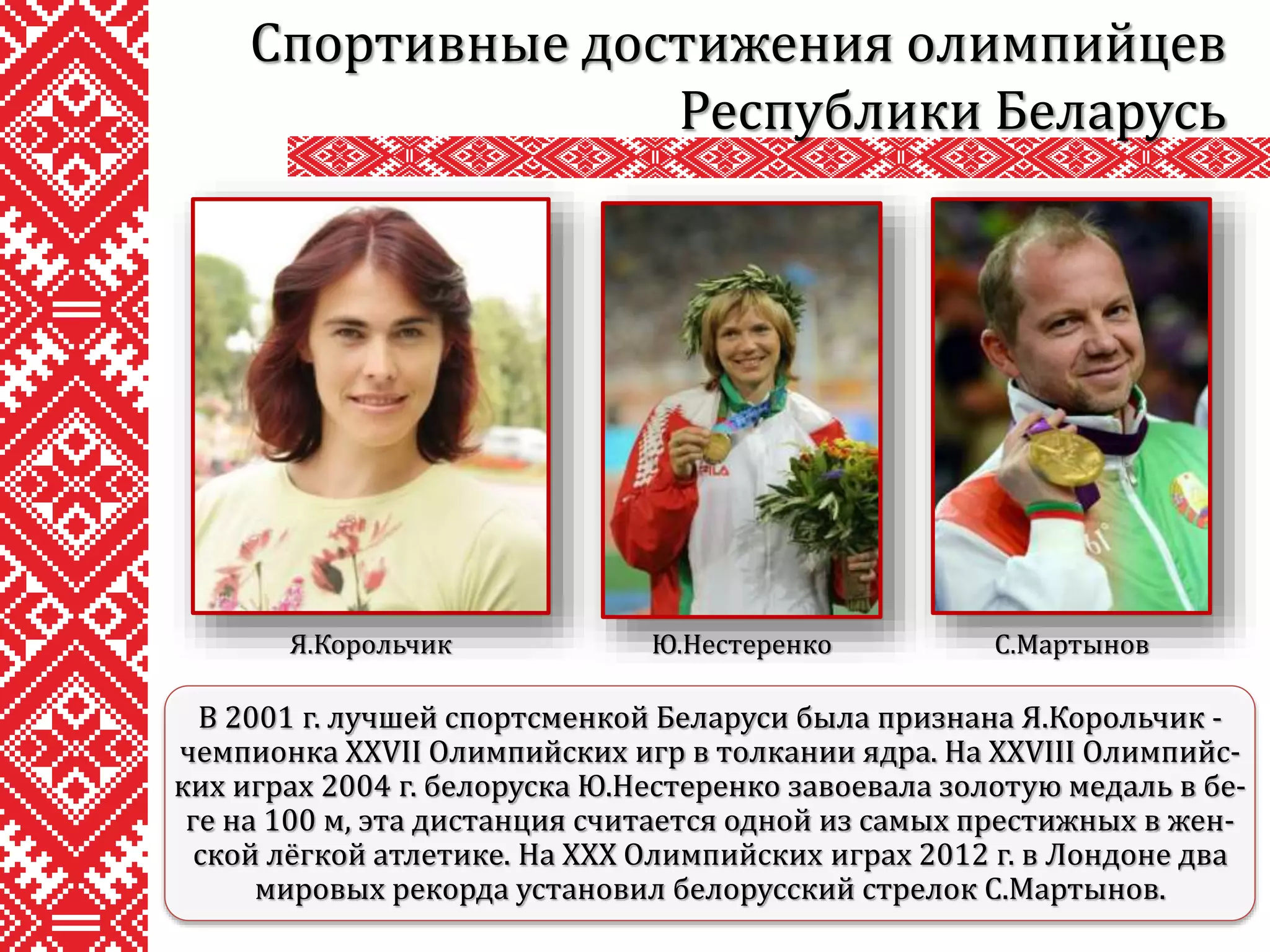 Спортивные достижения олимпийцев
Республики Беларусь
В 2001 г. лучшей спортсменкой Беларуси была признана Я.Корольчик -
чемпионка XXVII Олимпийских игр в толкании ядра. На XXVIII Олимпийс-
ких играх 2004 г. белоруска Ю.Нестеренко завоевала золотую медаль в бе-
ге на 100 м, эта дистанция считается одной из самых престижных в жен-
ской лёгкой атлетике. На XXX Олимпийских играх 2012 г. в Лондоне два
мировых рекорда установил белорусский стрелок С.Мартынов.
Я.Корольчик Ю.Нестеренко С.Мартынов
 