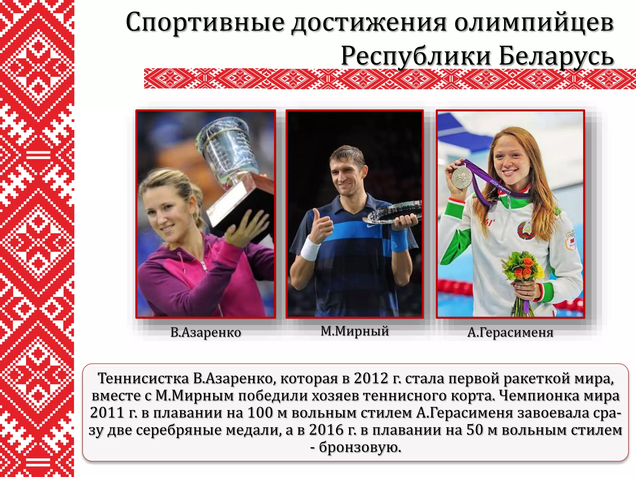 Спортивные достижения олимпийцев
Республики Беларусь
Теннисистка В.Азаренко, которая в 2012 г. стала первой ракеткой мира,
вместе с М.Мирным победили хозяев теннисного корта. Чемпионка мира
2011 г. в плавании на 100 м вольным стилем А.Герасименя завоевала сра-
зу две серебряные медали, а в 2016 г. в плавании на 50 м вольным стилем
- бронзовую.
В.Азаренко М.Мирный А.Герасименя
 