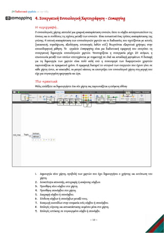 24 διαδικτυακά εργαλεία για την τάξη
~ 10 ~
4. Συνεργατική Εννοιολογική Xαρτογράφηση - Comapping
Η περιγραφή…
Ο εννοιολογικός χάρτης αποτελεί μια γραφική αναπαράσταση εννοιών, όπου οι κόμβοι αντιπροσωπεύουν τις
έννοιες και οι συνδέσεις τις σχέσεις μεταξύ των εννοιών. Είναι ουσιαστικά ένας τρόπος αναπαράστασης της
γνώσης. Η οπτική αναπαράσταση των εννοιολογικών χαρτών και οι διαδικασίες που σχετίζονται με αυτούς
(κατασκευή, συμπλήρωση, αξιολόγηση, εντοπισμός λαθών κτλ.) θεωρούνται εξαιρετικά χρήσιμες στην
εποικοδομητική μάθηση. Το εργαλείο Compapping είναι μια διαδικτυακή εφαρμογή που επιτρέπει τη
συνεργατική δημιουργία εννοιολογικών χαρτών. Υποστηρίζεται η συνεργασία μέχρι 20 ατόμων, η
επικοινωνία μεταξύ των οποίων επιτυγχάνεται με συμμετοχή σε chat και ανταλλαγή μηνυμάτων. Η διεπαφή
για τη δημιουργία των χαρτών είναι πολύ απλή ενώ η συνεισφορά των διαφορετικών χρηστών
παρουσιάζεται σε πραγματικό χρόνο. Η εφαρμογή διατηρεί το ιστορικό των ενεργειών που έχουν γίνει σε
κάθε χάρτη ώστε, αν απαιτηθεί, να μπορεί κάποιος να επιστρέψει τον εννοιολογικό χάρτη στη μορφή που
είχε μια συγκεκριμένη ημερομηνία και ώρα.
Πιο πρακτικά
Μόλις επιλέξετε να δημιουργήστε ένα νέο χάρτη σας παρουσιάζεται η επόμενη οθόνη:
1. Δημιουργία νέου χάρτη, προβολή των χαρτών που έχει δημιουργήσει ο χρήστης και εκτύπωση του
χάρτη.
2. Δυνατότητα αποκοπής, αντιγραφής ή αναίρεσης κόμβων.
3. Προσθήκη νέου κόμβου στο χάρτη.
4. Προσθήκη υποκόμβου στο χάρτη.
5. Διαγραφή κόμβου ή υποκόμβου.
6. Σύνδεση κόμβων ή υποκόμβων μεταξύ τους.
7. Εισαγωγή εικονιδίων στην ονομασία ενός κόμβου ή υποκόμβου.
8. Επιλογές εύρεσης και αντικατάστασης κειμένου μέσα στο χάρτη.
9. Επιλογές εστίασης σε συγκεκριμένο κόμβο ή υποκόμβο.
 