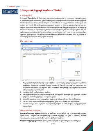 24 διαδικτυακά εργαλεία για την τάξη
~ 12 ~
5. Συνεργατική Συγγραφή Κειμένων - TitanPad
Η περιγραφή…
Το εργαλείο Titanpad είναι μία διαδικτυακή εφαρμογή, η οποία επιτρέπει τη συνεργατική συγγραφή κειμένου
σε πραγματικό χρόνο από πολλούς χρήστες ταυτόχρονα. Μπορούμε εύκολα και γρήγορα να δημιουργήσουμε
ένα νέο κείμενο και να προσκαλέσουμε άτομα με τα οποία θέλουμε να συνεργαστούμε για την παραγωγή ενός
κειμένου από κοινού. Όλα τα άτομα που συμμετέχουν μπορούν να δούν σε πραγματικό χρόνο αυτά που
γράφουν οι υπόλοιποι, ενώ το κείμενο του καθενός επισημαίνεται με διαφορετικό χρώμα για να διακρίνεται
πιο εύκολα. Επιπλέον, οι συμμετέχοντες μπορούν να επικοινωνήσουν μέσω του ενσωματωμένου chat, ενώ
παρέχονται και οι τυπικές υπηρεσίες μορφοποίησης του κειμένου που έχουν οι περισσότεροι κειμενογράφοι.
Σημαντικό χαρακτηριστικό είναι η δυνατότητα αποθήκευσης εκδόσεων του κειμένου ώστε να μπορούμε να
επαναφέρουμε το κείμενο σε προηγούμενη κατάσταση.
Πιο πρακτικά
1. Μπάρα με επιλογές σχετικά με την εφαρμογή (όπως η εμφάνιση της αρίθμησης γραμμών και ρυθμίσεις
ασφάλειας), δυνατότητα εισαγωγής έτοιμου εγγράφου ή εξαγωγής του κειμένου, παρουσίαση του
ιστορικού των εκδόσεων του κειμένου, καθώς και εργαλείο αναπαραγωγής της συγγραφής του κειμένου
από την αρχή της δημιουργίας του.
2. Βασικές επιλογές επεξεργασίας του κειμένου.
3. Η περιοχή που μπορείτε να γράψετε το κείμενο και που εμφανίζει χαρακτήρα προς χαρακτήρα αυτό που
γράφουν οι υπόλοιποι χρήστες με διαφορετικό χρώμα.
4. Προσκαλέστε χρήστες για τη συγγραφή του κειμένου και δείτε αυτούς που είναι συνδεδεμένοι.
5. Chat στο οποίο γίνονται συζητήσεις σε πραγματικό χρόνο για το κείμενο που αναπτύσσεται.
6. Επιπλέον επιλογές, όπως μεγέθυνση του κειμένου ή μετάβαση σε πλήρη προβολή της εφαρμογής στον
περιηγητή μας.
Εκπαιδευτικά Σενάρια
Συνεργατική συγγραφή κειμένου: Μπορείτε να αναθέσετε στους μαθητές σας τη συνεργατική συγγραφή
εργασιών τους. Ζητήσετε να αναπαράγουν τη διαδικασία συγγραφής του (από το ιστορικό) δίνοντας
εξηγήσεις για τις αποφάσεις που έλαβαν κατά την εξέλιξη του κειμένου.
Συνεργατική συγγραφή σημειώσεων: Ομάδες μαθητών μπορούν να κρατούν σημειώσεις ταυτόχρονα
 