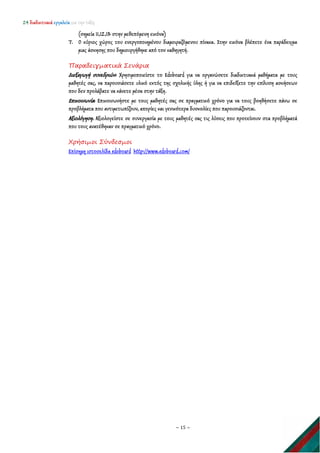 24 διαδικτυακά εργαλεία για την τάξη
~ 15 ~
(σημεία 11,12,13 στην μεθεπόμενη εικόνα)
7. Ο κύριος χώρος του ενεργοποιημένου διαμοιραζόμενου πίνακα. Στην εικόνα βλέπετε ένα παράδειγμα
μιας άσκησης που δημιουργήθηκε από τον καθηγητή.
Παραδειγματικά Σενάρια
Διεξαγωγή συνεδριών: Χρησιμοποιείστε το Edoboard για να οργανώσετε διαδικτυακά μαθήματα με τους
μαθητές σας, να παρουσιάσετε υλικό εκτός της σχολικής ύλης ή για να επιδείξετε την επίλυση ασκήσεων
που δεν προλάβατε να κάνετε μέσα στην τάξη.
Επικοινωνία: Επικοινωνήστε με τους μαθητές σας σε πραγματικό χρόνο για να τους βοηθήσετε πάνω σε
προβλήματα που αντιμετωπίζουν, απορίες και γενικότερα δυσκολίες που παρουσιάζονται.
Αξιολόγηση. Αξιολογείστε σε συνεργασία με τους μαθητές σας τις λύσεις που προτείνουν στα προβλήματά
που τους ανατέθηκαν σε πραγματικό χρόνο.
Χρήσιμοι Σύνδεσμοι
Επίσημη ιστοσελίδα edoboard http://www.edoboard.com/
 