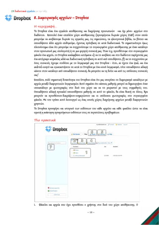 24 διαδικτυακά εργαλεία για την τάξη
~ 18 ~
8. Διαμοιρασμός αρχείων – Dropbox
Η περιγραφή…
Το Dropbox είναι ένα εργαλείο αποθήκευσης και διαχείρισης προσωπικών -και όχι μόνο- αρχείων στο
διαδίκτυο. Αποτελεί έναν επιπλέον χώρο αποθήκευσης (προσφέρεται δωρεάν χώρος 2GB) στον οποίο
μπορούμε να ανεβάσουμε δωρεάν τις εργασίες μας, τις σημειώσεις, τα ηλεκτρονικά βιβλία, τα βίντεο και
οποιοδήποτε άλλο αρχείο επιθυμούμε, έχοντας πρόσβαση σε αυτά διαδικτυακά. Το σημαντικότερο όμως
πλεονέκτημα είναι ότι μπορούμε να συγχρονίσουμε το συγκεκριμένο χώρο αποθήκευσης με έναν κατάλογο
στον προσωπικό μας υπολογιστή ή σε μια φορητή συσκευή μας. Όταν π.χ. προσθέτουμε στο συγκεκριμένο
φάκελο ένα αρχείο, το Dropbox αναλαμβάνει αυτόματα: α) να το ανεβάσει και στο διαδίκτυο παρέχοντάς μας
ένα αντίγραφο ασφαλείας αλλά και διαδικτυακή πρόσβαση σε αυτό από οπουδήποτε, β) να το συγχρονίσει με
όσες συσκευές έχουμε συνδέσει με το λογαριασμό μας στο Dropbox - έτσι, αν έχετε ένα ipad, και ένα
android κινητό και εγκαταστήσετε σε αυτά το Dropbox με ένα κοινό λογαριασμό, τότε οποιαδήποτε αλλαγή
κάνετε στον κατάλογο από οποιαδήποτε συσκευή, θα μπορείτε να τη δείτε και από τις υπόλοιπες συσκευές
σας!
Επιπλέον, πολύ σημαντική δυνατότητα του Dropbox είναι ότι μας επιτρέπει το διαμοιρασμό καταλόγων με
αρχεία μεταξύ διαφορετικών λογαριασμών. Αυτό σημαίνει ότι κάποιος μαθητής μπορεί να δημιουργήσει έναν
υποκατάλογο με φωτογραφίες στο δικό του χώρο και να το μοιραστεί με τους συμμαθητές του.
Οποιαδήποτε αλλαγή προκαλεί οποιοσδήποτε μαθητής σε αυτό το φάκελο, θα είναι θεατή σε όλους. Άρα
μπορούν να προσθέσουν-διαγράψουν-ενημερώσουν και οι υπόλοιποι φωτογραφίες στο συγκεκριμένο
φάκελο. Με τον τρόπο αυτό λειτουργεί ως ένας κοινός χώρος διαχείρισης αρχείων μεταξύ διαφορετικών
χρηστών.
Το Dropbox προσφέρει και ιστορικό των εκδόσεων του κάθε αρχείου και κάθε φακέλου ώστε να είναι
εφικτή η ανάκτηση προηγούμενων εκδόσεων τους σε περιπτώσεις προβλημάτων.
Πιο πρακτικά
1. Φάκελοι και αρχεία που έχει προσθέσει ο χρήστης στο δικό του χώρο αποθήκευσης. Ο
 